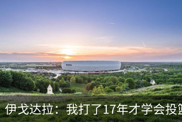 伊戈达拉：我打了17年才学会投篮 没接受过姿势训练全靠自己摸索