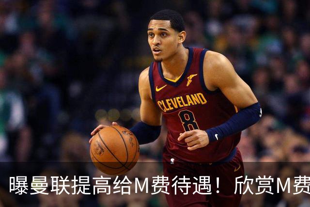 曝曼联提高给M费待遇！欣赏M费六大原因揭秘，但拉爵在估值上失算