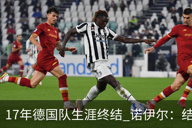 17年德国队生涯终结 诺伊尔：结局苦涩但我毫不后悔