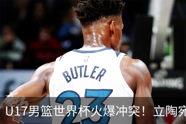 U17男篮世界杯火爆冲突！立陶宛小将怒推张淳智引4人被驱离场